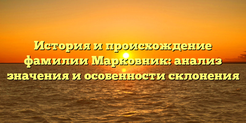История и происхождение фамилии Марковник: анализ значения и особенности склонения