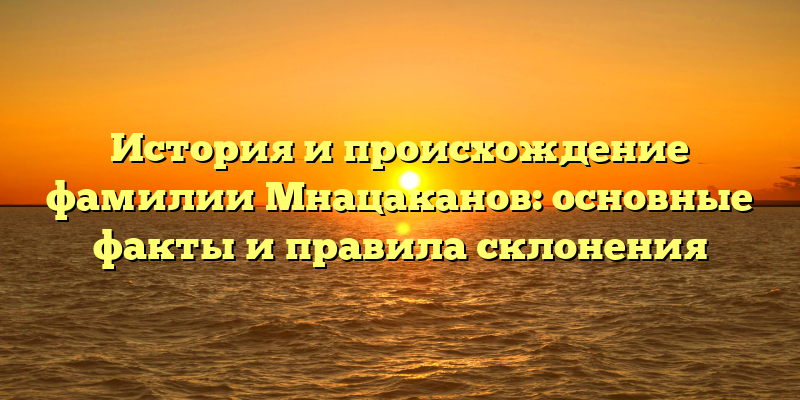 История и происхождение фамилии Мнацаканов: основные факты и правила склонения