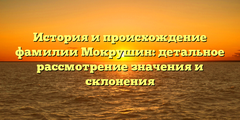 История и происхождение фамилии Мокрушин: детальное рассмотрение значения и склонения