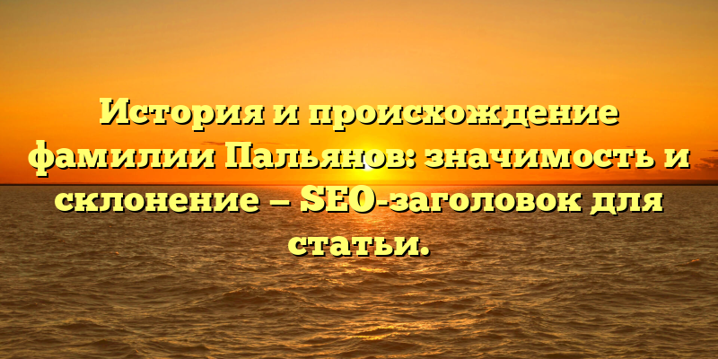 История и происхождение фамилии Пальянов: значимость и склонение — SEO-заголовок для статьи.