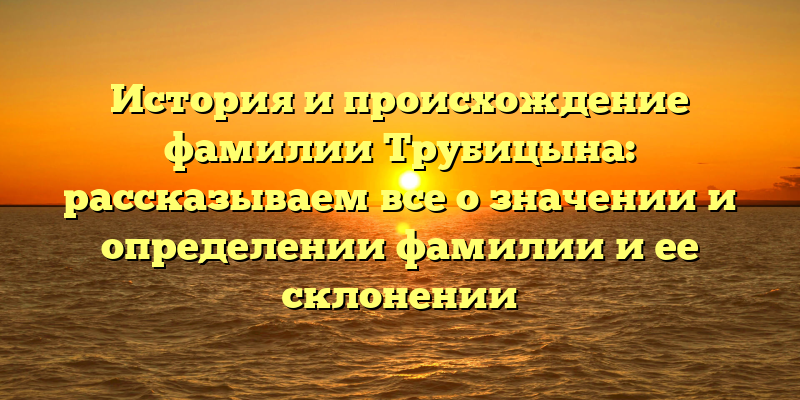 История и происхождение фамилии Трубицына: рассказываем все о значении и определении фамилии и ее склонении