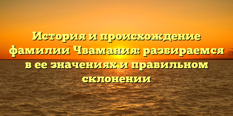 История и происхождение фамилии Чвамания: разбираемся в ее значениях и правильном склонении