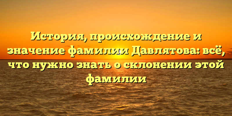 История, происхождение и значение фамилии Давлятова: всё, что нужно знать о склонении этой фамилии