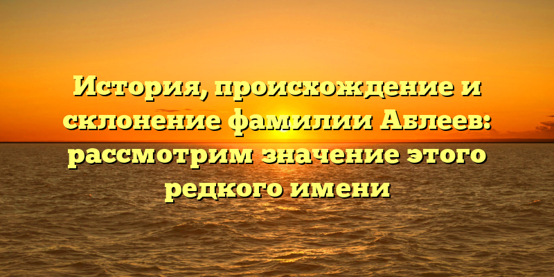 История, происхождение и склонение фамилии Аблеев: рассмотрим значение этого редкого имени