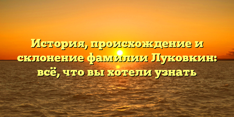 История, происхождение и склонение фамилии Луковкин: всё, что вы хотели узнать