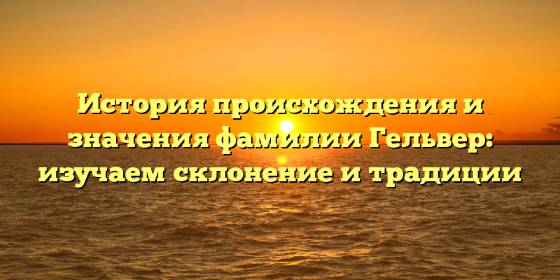 История происхождения и значения фамилии Гельвер: изучаем склонение и традиции