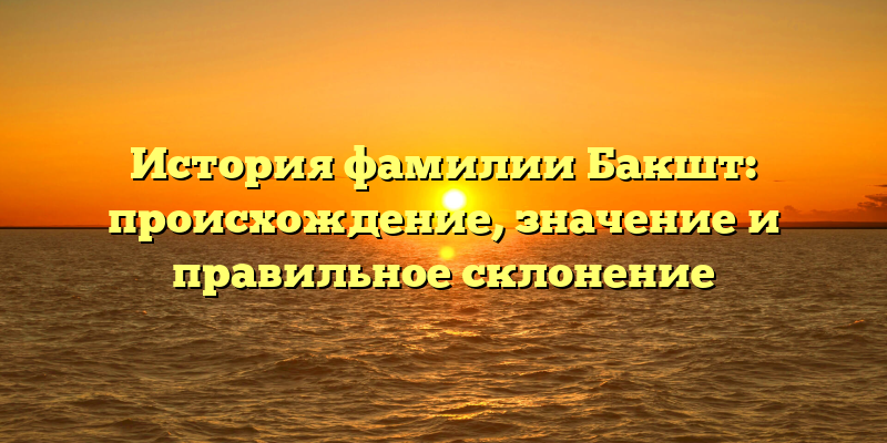 История фамилии Бакшт: происхождение, значение и правильное склонение