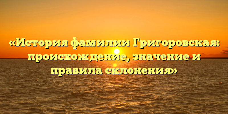 «История фамилии Григоровская: происхождение, значение и правила склонения»