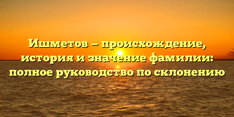 Ишметов — происхождение, история и значение фамилии: полное руководство по склонению