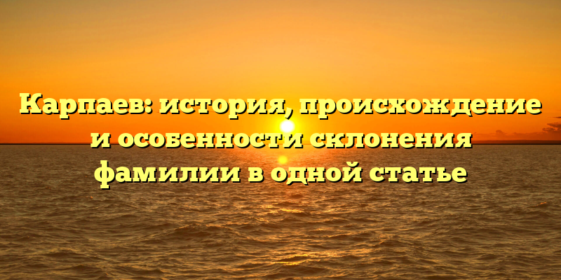 Карпаев: история, происхождение и особенности склонения фамилии в одной статье