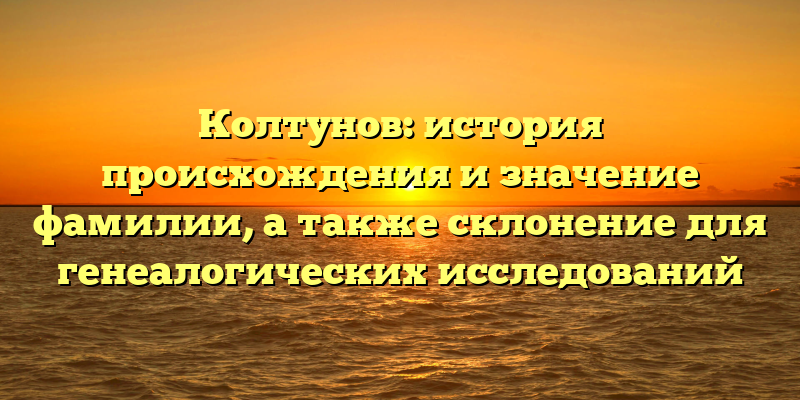 Колтунов: история происхождения и значение фамилии, а также склонение для генеалогических исследований