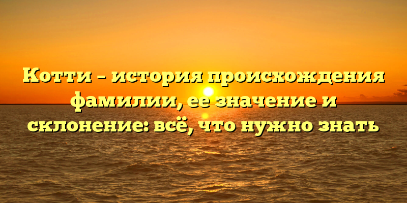 Котти – история происхождения фамилии, ее значение и склонение: всё, что нужно знать