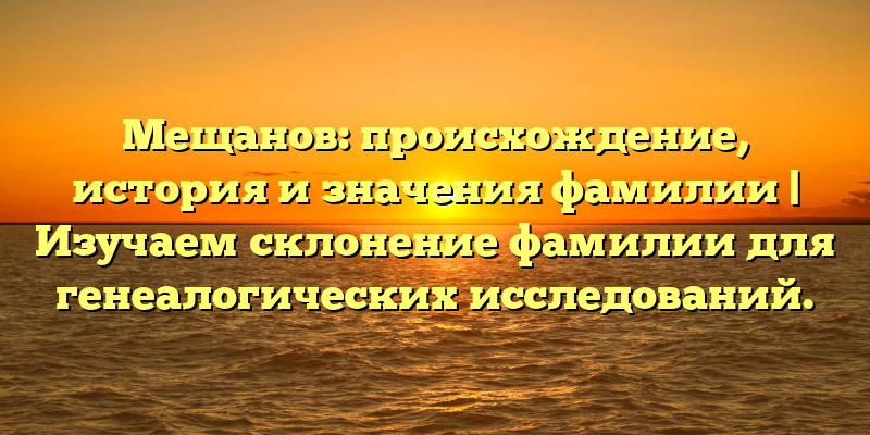 Мещанов: происхождение, история и значения фамилии | Изучаем склонение фамилии для генеалогических исследований.