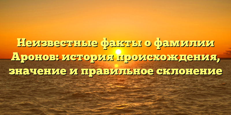 Неизвестные факты о фамилии Аронов: история происхождения, значение и правильное склонение