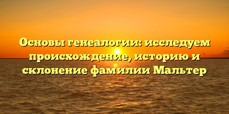 Основы генеалогии: исследуем происхождение, историю и склонение фамилии Мальтер