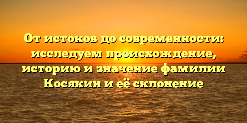 От истоков до современности: исследуем происхождение, историю и значение фамилии Косякин и её склонение