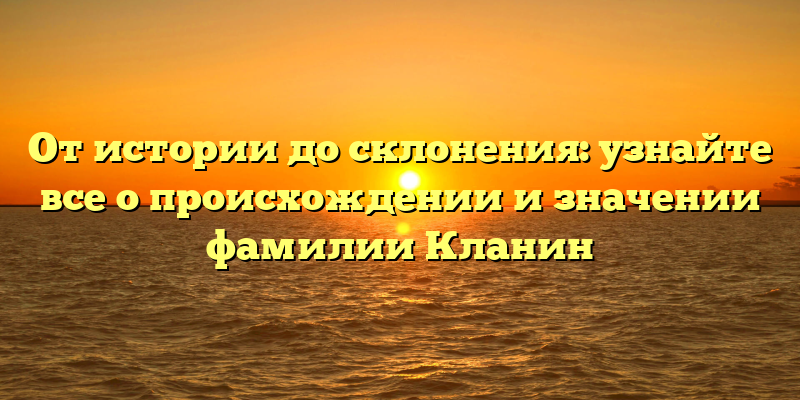От истории до склонения: узнайте все о происхождении и значении фамилии Кланин