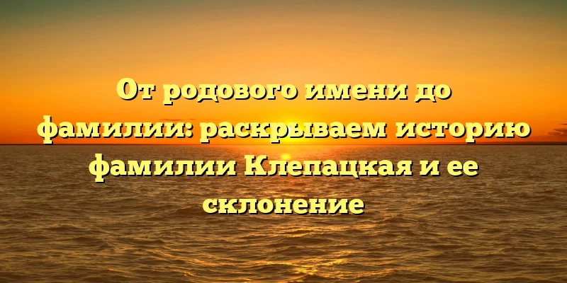 От родового имени до фамилии: раскрываем историю фамилии Клепацкая и ее склонение От родового имени до фамилии: раскрываем историю фамилии Клепацкая и ее склонение