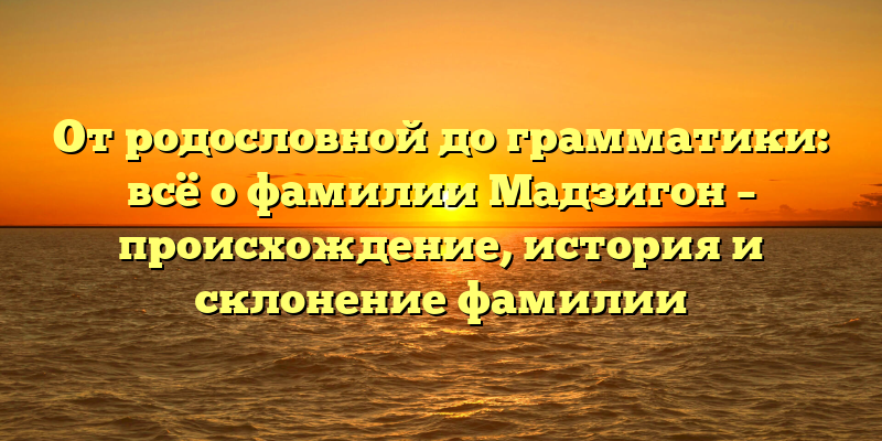От родословной до грамматики: всё о фамилии Мадзигон – происхождение, история и склонение фамилии
