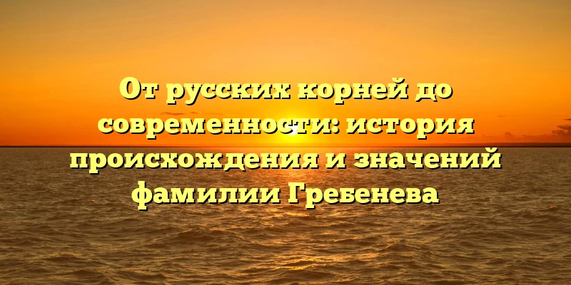От русских корней до современности: история происхождения и значений фамилии Гребенева От русских корней до современности: история происхождения и значений фамилии Гребенева