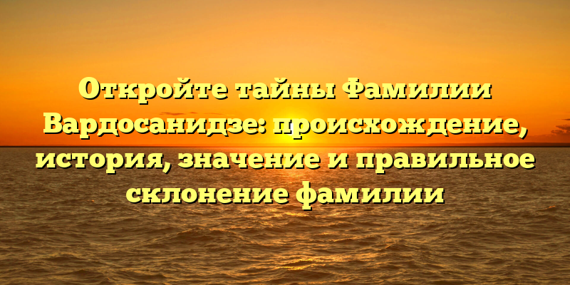 Откройте тайны Фамилии Вардосанидзе: происхождение, история, значение и правильное склонение фамилии