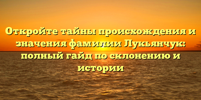 Откройте тайны происхождения и значения фамилии Лукьянчук: полный гайд по склонению и истории