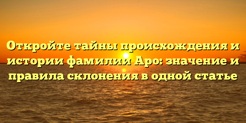 Откройте тайны происхождения и истории фамилии Аро: значение и правила склонения в одной статье