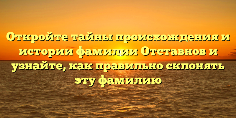 Откройте тайны происхождения и истории фамилии Отставнов и узнайте, как правильно склонять эту фамилию