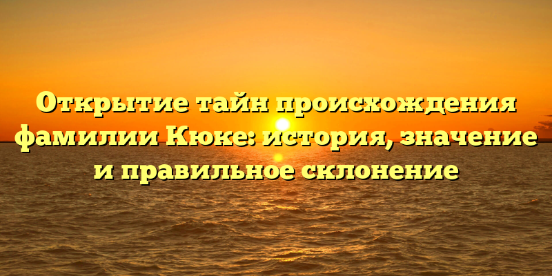 Открытие тайн происхождения фамилии Кюке: история, значение и правильное склонение