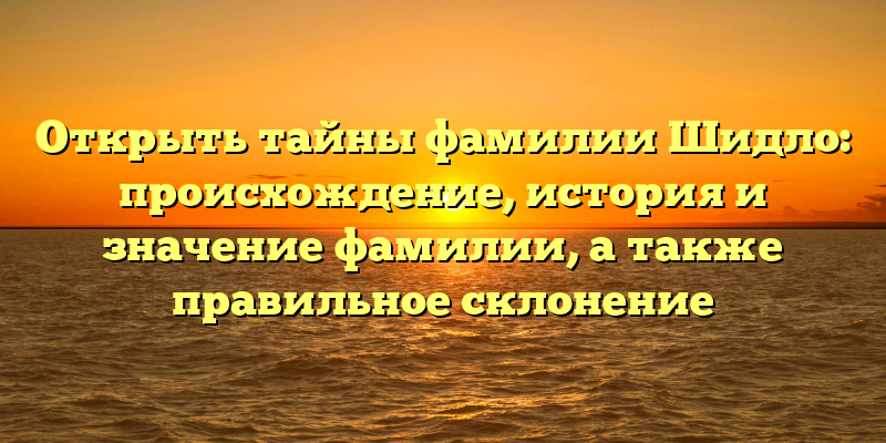 Открыть тайны фамилии Шидло: происхождение, история и значение фамилии, а также правильное склонение