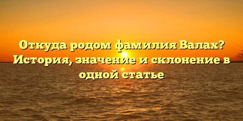 Откуда родом фамилия Валах? История, значение и склонение в одной статье