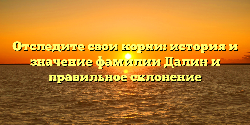 Отследите свои корни: история и значение фамилии Далин и правильное склонение
