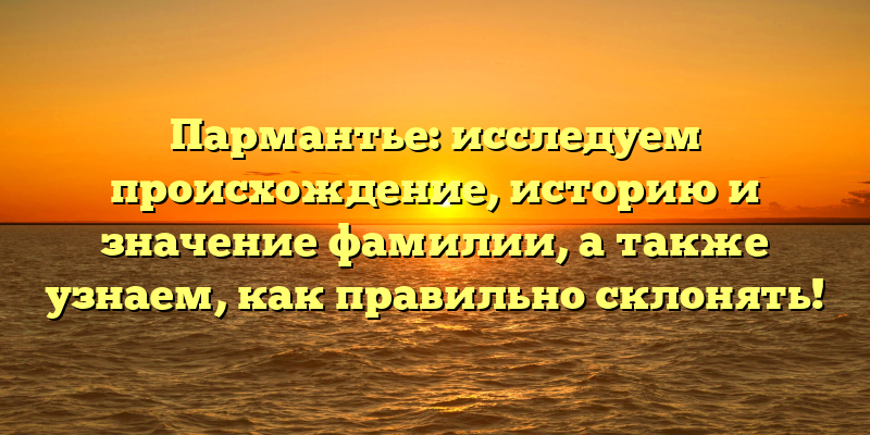 Пармантье: исследуем происхождение, историю и значение фамилии, а также узнаем, как правильно склонять!