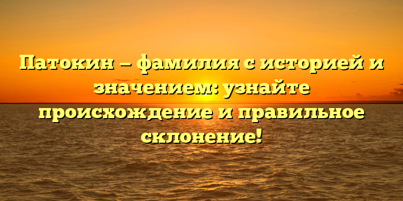 Патокин — фамилия с историей и значением: узнайте происхождение и правильное склонение!