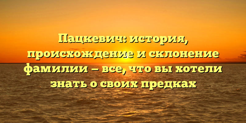 Пацкевич: история, происхождение и склонение фамилии — все, что вы хотели знать о своих предках