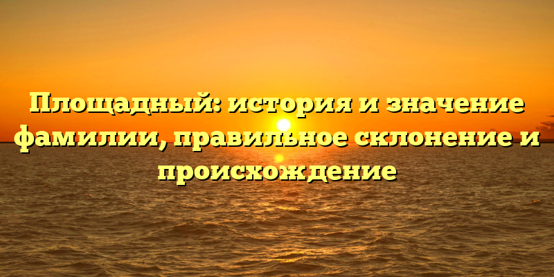 Площадный: история и значение фамилии, правильное склонение и происхождение