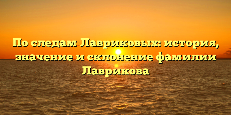 По следам Лавриковых: история, значение и склонение фамилии Лаврикова