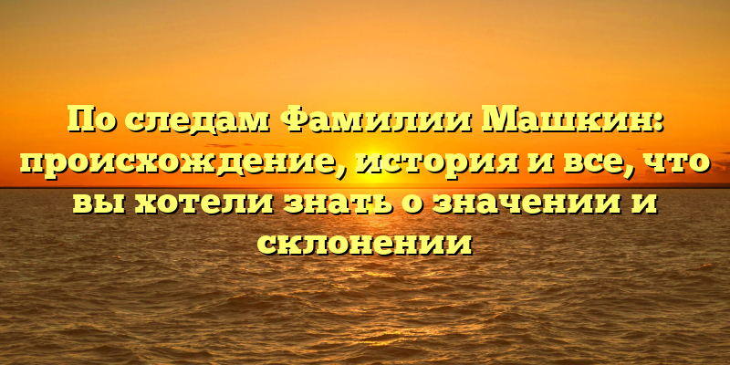 По следам Фамилии Машкин: происхождение, история и все, что вы хотели знать о значении и склонении
