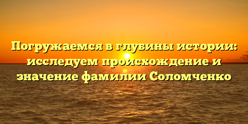 Погружаемся в глубины истории: исследуем происхождение и значение фамилии Соломченко