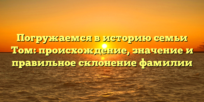 Погружаемся в историю семьи Том: происхождение, значение и правильное склонение фамилии