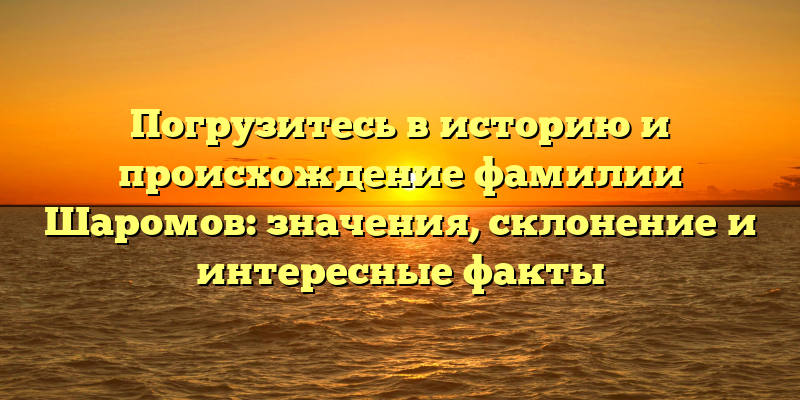 Погрузитесь в историю и происхождение фамилии Шаромов: значения, склонение и интересные факты