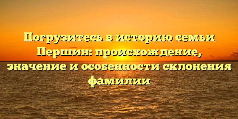 Погрузитесь в историю семьи Першин: происхождение, значение и особенности склонения фамилии