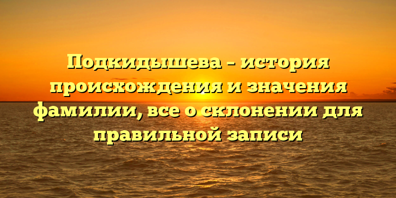Подкидышева – история происхождения и значения фамилии, все о склонении для правильной записи