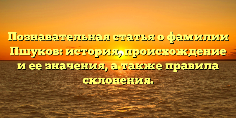 Познавательная статья о фамилии Пшуков: история, происхождение и ее значения, а также правила склонения.