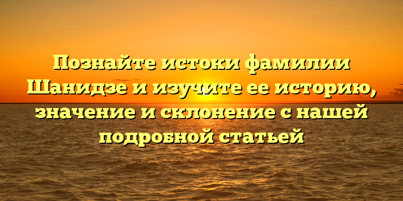 Познайте истоки фамилии Шанидзе и изучите ее историю, значение и склонение с нашей подробной статьей