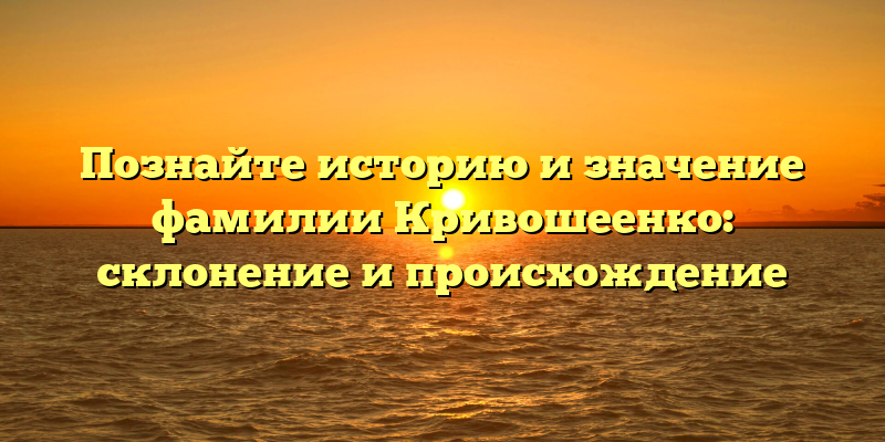 Познайте историю и значение фамилии Кривошеенко: склонение и происхождение