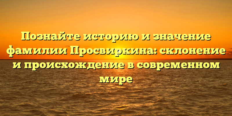 Познайте историю и значение фамилии Просвиркина: склонение и происхождение в современном мире