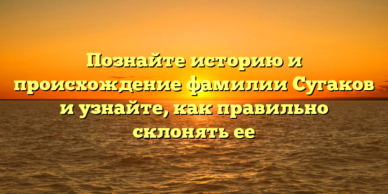 Познайте историю и происхождение фамилии Сугаков и узнайте, как правильно склонять ее
