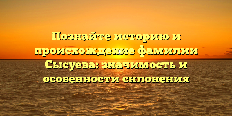 Познайте историю и происхождение фамилии Сысуева: значимость и особенности склонения