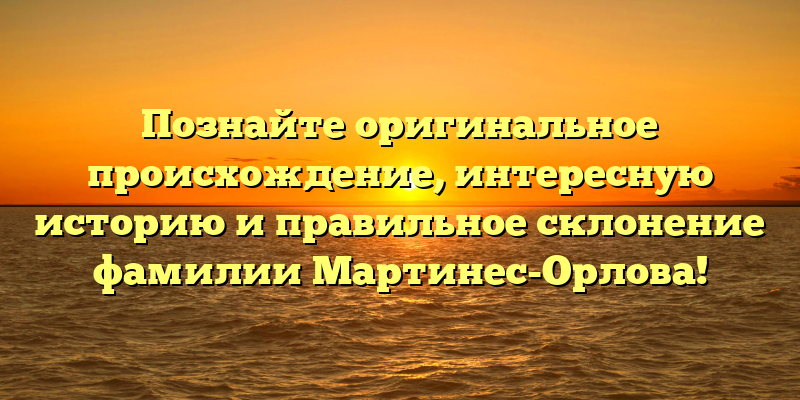 Познайте оригинальное происхождение, интересную историю и правильное склонение фамилии Мартинес-Орлова!